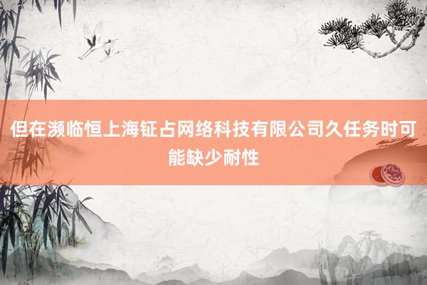 但在濒临恒上海钲占网络科技有限公司久任务时可能缺少耐性